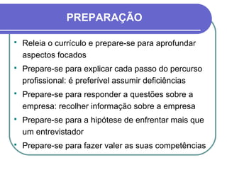 PREPARAÇÃO
 Releia o currículo e prepare-se para aprofundar
aspectos focados
 Prepare-se para explicar cada passo do percurso
profissional: é preferível assumir deficiências
 Prepare-se para responder a questões sobre a
empresa: recolher informação sobre a empresa
 Prepare-se para a hipótese de enfrentar mais que
um entrevistador
 Prepare-se para fazer valer as suas competências
 
