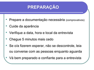  Prepare a documentação necessária (comprovativos)
 Cuide da aparência
 Verifique a data, hora e local da entrevista
 Chegue 5 minutos mais cedo
 Se o/a fizerem esperar, não se descontrole, leia
ou converse com as pessoas enquanto aguarda
 Vá bem preparado e confiante para a entrevista
PREPARAÇÃO
 