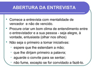 ABERTURA DA ENTREVISTA
 Comece a entrevista com mentalidade de
vencedor e não de vencido.
 Procure criar um bom clima de entendimento entre
o entrevistador e a sua pessoa - seja alegre, à
vontade, entusiasta (olhar nos olhos)
 Não seja o primeiro a tomar iniciativas:
• espere que lhe estendam a mão;
• que lhe dirijam primeiro a palavra;
• aguarde o convite para se sentar;
• não fume, excepto se for convidado a fazê-lo.
 