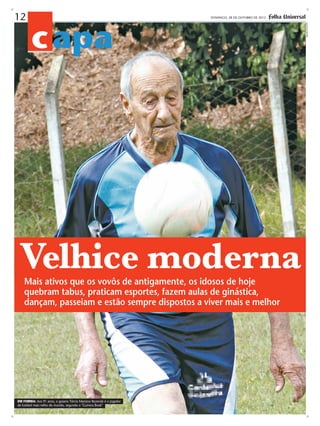 c apa

DOMINGO, 28 DE OUTUBRO DE 2012 -

Velhice moderna
Mais ativos que os vovôs de antigamente, os idosos de hoje
quebram tabus, praticam esportes, fazem aulas de ginástica,
dançam, passeiam e estão sempre dispostos a viver mais e melhor

EM FORMA: Aos 91 anos, o goiano Tércio Mariano Rezende é o jogador
de futebol mais velho do mundo, segundo o "Guiness Book"

arquivo pessoal

12

 