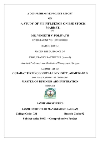 A COMPREHENSIVE PROJECT REPORT
ON

A STUDY OF FII INFLUENCE ON BSE STOCK
MARKET.
BY

MR. VINEETH V. POLIYATH
ENROLLMENT NO: 107310592005
BATCH: 2010-13
UNDER THE GUIDANCE OF
PROF. PRANAV RAYTHATHA (Internal)
Assistant Professor, Laxmi Institute of Management, Sarigam
SUBMITTED TO

GUJARAT TECHNOLOGICAL UNIVESITY, AHMEDABAD
FOR THE AWARD OF THE DEGREE OF

MASTER OF BUSINESS ADMINISTRATION
THROUGH

LAXMI VIDYAPEETH`S
LAXMI INSTITUTE OF MANAGEMENT, SARIGAM

College Code: 731

Branch Code: 92

Subject code: 84001 – Comprehensive Project

 