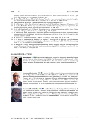 7088 ❒ ISSN: 2088-8708
pumping systems,” International Journal of Power Electronics and Drive Systems (IJPEDS), vol. 13, no. 3, pp.
1833–1842, 2022, doi: 10.11591/ijpeds.v13.i3.pp1833-1842.
[17] E. Erazo-Mesa, J. G. Ramı́rez-Gil, and A. E. Sánchez, “Avocado cv. hass needs water irrigation in tropical precipita-
tion regime: evidence from Colombia,” Water, vol. 13, no. 14, Jul. 2021, doi: 10.3390/w13141942.
[18] J. Doorenboos and W. O. Pruitt, Guidelines for predicting crop water requirements. 1975.
[19] D. L. Martin and J. Gilley, “Part 623 national engineering handbook,” United States Department of Agriculture, 1993.
[20] L. S. Allen, Richard G. Pereira, Crop evapotranspiration-Guidelines for computing crop water requirements-FAO
Irrigation and drainage paper 56 project H2Olive3s View project, vol. 300. 2015.
[21] M. H. A. El-Wahed and T. A. A. El-Mageed, “Estimating reference evapotranspiration using modified Blaney-Criddle
equation in arid region,” Bothalia Journal, vol. 44, no. 7, pp. 183–195, 2014.
[22] A. Rahimikhoob and M. Hosseinzadeh, “Assessment of blaney-criddle equation for calculating reference evapotran-
spiration with NOAA/AVHRR data,” Water Resources Management, vol. 28, no. 10, pp. 3365–3375, Aug. 2014, doi:
10.1007/s11269-014-0670-7.
[23] M. Todorovic, “Crop water requirements,” in Water Encyclopedia, vol. 4, Wiley, 2004, pp. 557–558.
[24] O. El Bergui, A. Abouabdillah, R. Bouabid, N. El Jaouhari, Y. Brouziyne, and M. Bourioug, “Agro-physiological
response of potato to ‘sustainable’ deficit irrigation in the plain of Saı̈s, Morocco,” in E3S Web of Conferences, Aug.
2020, vol. 183, doi: 10.1051/e3sconf/202018303001.
[25] M. Kassim and F. Lazim, “Adaptive photovoltaic solar module based on internet of things and web-based monitoring
system,” International Journal of Electrical and Computer Engineering (IJECE), vol. 12, no. 1, pp. 924–935, Feb.
2022, doi: 10.11591/ijece.v12i1.pp924-935.
BIOGRAPHIES OF AUTHORS
Asmae Hafian received the M.S degree in Engineering of Industrial Automated Systems
from the University of Sidi Mohamed Ben Abdellah, Fez, Morocco, in 2017. She is currently a Ph.D.
student at the Faculty of Sciences Dhar El Mahraz. Her main research interests are in engineering
sciences, modeling and optimization. She can be contacted at email: asmae.hafian@usmba.ac.ma.
Mohammed Benbrahim received the B.Eng. degree in electromechanical engineering
from the Higher National School of Mines, in 1997 and the M.Sc. and Ph.D. degrees in automatic and
industrial informatics from the Mohammadia School of Engineers, in 2000 and 2007, respectively.
Currently, he is a Full Professor at the Department of Physics and the program coordinator for the
Master Smart Industry at the Faculty of Sciences, Sidi Mohamed Ben Abdellah University. His
research interests include robotics, automatic control, intelligent systems, predictive maintenance,
modeling, and optimization. He can be contacted at email: mohammed.benbrahim@usmba.ac.ma.
Mohammed Nabil Kabbaj is a Full Professor at the Faculty of Sciences, University of
Fez, where he is the Program Coordinator of Mechatronics and Embedded Systems Bachelor. His
research interests include control engineering, fault detection, and diagnosis of complex systems.
Before joining the University of Fez, he received a Ph.D. degree from the University of Perpignan
in 2004 and has been a postdoctoral researcher at LAAS-CNRS in Toulouse. He can be contacted at
email: n.kabbaj@usmba.ac.ma.
Int J Elec & Comp Eng, Vol. 13, No. 6, December 2023: 7078-7088
 