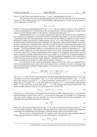 Int J Elec & Comp Eng ISSN: 2088-8708 ❒ 7081
where EP is the effective precipitation (mm day−1
), and P is the precipitation (mm day−1
).
The total amount of water lost through transpiration by the crop and evaporation from the soil surface
is known as crop evapotranspiration (ETc), which depends on the plant species, climate, and growth stage. It
can be expressed as (3) [16]–[18]:
ETc = Kc · ETo (3)
where ETc is the crop evapotranspiration (mm day−1
), Kc is the crop coefficient, which is used to relate ETo
to crop evapotranspiration ETc and depends on the crop characteristics, the time of planting or sowing, and the
stages of crop development and ETo is the reference evapotranspiration(mm day−1
).
Evapotranspiration (ETo) is a climate parameter that represents the amount of water transferred to
the atmosphere by evaporation at ground level and by transpiration from plants. It can be calculated from
meteorological data [16], but crop properties and soil factors do not influence transpiration because water is
abundantly available at the reference evapotranspiration surface. ETo can be estimated using various methods,
including empirical and scientifically derived methods. The appropriate method selection depends on the type,
accuracy, and duration of available climatic data [19]. Less precise reference evapotranspiration methods may
provide adequate precision for long-term estimates. However, complex equations are needed for short-term
estimates. The Penman-Monteith method is recommended as the only method for determining ETo. This
method is more reliable for any longer period and works well for daily calculations and estimating monthly
or seasonal water needs. It requires meteorological data on radiation, air temperature and humidity, and wind
speed. Sometimes complete meteorological data is not available or not reliable for estimating transpiration
using the Penman-Monteith method. In such cases, Food and Agriculture Organization of the United Nations
(FAO) [20] recommends the Blaney-Criddle, Radiation, Modified Penman, and Pan Evaporation method as
empirical methods for estimating ETo under different climatic conditions.
In our proposed system, irrigation management requires real-time data. Thus, we computed the ref-
erence evapotranspiration in two cases: when meteorological data is available and when it is missing, using
both Penman-Monteith and Blaney-Criddle methods. ETo can be expressed as follows using the FAO Penman-
Monteith method [20]:
ETo(P M) =
0.408 δ(Rn − G) + Γ 900
T +273 u2(vs − va)
δ + Γ (1 + 0.34 u2)
(4)
where ETo(P M) is the reference evapotranspiration with the Penman-Monteith method (mm day−1
), Rn is the
net radiation at the crop surface (MJ m−2
day −1
), G is the soil heat flux density (MJ m−2
day −1
), δ is the
slope vapor pressure curve (kPa ◦
C−1
), Γ is the psychrometric constant (kPa ◦
C−1
), T is the mean daily air
temperature at 2 m height (◦
C), u2 is the wind speed at 2 m height (m s−1
), vs is the saturation vapor pressure
(kPa), va is the actual vapor pressure (kPa), and (vs − va) is the saturation vapor pressure deficit (kPa). The
Blaney–Criddle method to estimate ETo can be expressed as (5) [21], [22]:
ETo(BC) = p(0.46 × Tmean + 8.13) (5)
where ETo(BC) is the reference evapotranspiration with Blaney-Criddle method (mm day−1
), p is the mean
annual percentage of daytime hours, and Tmean is the mean air temperature at 2 m height (◦
C). To obtain the
total water needs, irrigation losses are estimated. It is done by evaluating the total water requirement (IR)
during the time stage, which is given by (6) [16]–[20]:
IR =
IRn
Ie
(6)
where IR is the total water requirement (mm day−1
), IRn is the net irrigation requirements (mm day−1
), and
Ie is the irrigation efficiency. The irrigation efficiency depends on various factors, including the transpiration
relationship, the sprinkler factor, the uniformity coefficient, and the salinity of the irrigation water.
The next step is to determine the dose of watering, which is the amount of water brought to the crop
during irrigation that fills the soil reservoir up to the field capacity. It is expressed as (7):
Dw =
H(Cc − Pm)f
Ie
(7)
IoT-based smart irrigation management system using real-time data (Asmae Hafian)
 
