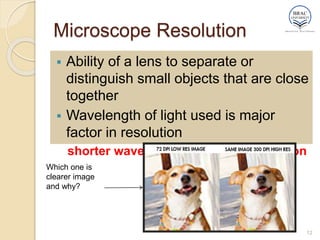 Microscope Resolution
 Ability of a lens to separate or
distinguish small objects that are close
together
 Wavelength of light used is major
factor in resolution
shorter wavelength  greater resolution
12
Which one is
clearer image
and why?
 