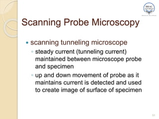 Scanning Probe Microscopy
 scanning tunneling microscope
◦ steady current (tunneling current)
maintained between microscope probe
and specimen
◦ up and down movement of probe as it
maintains current is detected and used
to create image of surface of specimen
51
 