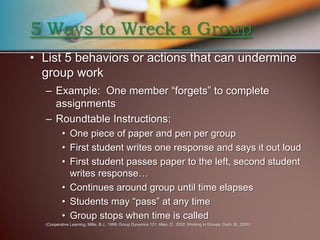 5 Ways to Wreck a Group
• List 5 behaviors or actions that can undermine
  group work
  – Example: One member “forgets” to complete
    assignments
  – Roundtable Instructions:
          • One piece of paper and pen per group
          • First student writes one response and says it out loud
          • First student passes paper to the left, second student
            writes response…
          • Continues around group until time elapses
          • Students may “pass” at any time
          • Group stops when time is called
  (Cooperative Learning, Millis, B.J., 1999; Group Dynamics 101; Allen, D., 2002; Working in Groups, Duch, B., 2000)
 