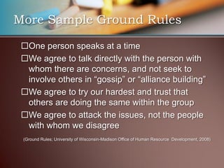 More Sample Ground Rules

 One person speaks at a time
 We agree to talk directly with the person with
  whom there are concerns, and not seek to
  involve others in “gossip” or “alliance building”
 We agree to try our hardest and trust that
  others are doing the same within the group
 We agree to attack the issues, not the people
  with whom we disagree
 (Ground Rules; University of Wisconsin-Madison Office of Human Resource Development, 2008)
 