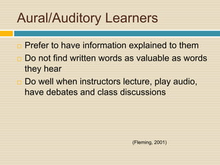 Aural/Auditory Learners
   Prefer to have information explained to them
   Do not find written words as valuable as words
    they hear
   Do well when instructors lecture, play audio,
    have debates and class discussions




                               (Fleming, 2001)
 