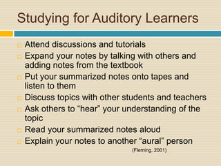 Studying for Auditory Learners
   Attend discussions and tutorials
   Expand your notes by talking with others and
    adding notes from the textbook
   Put your summarized notes onto tapes and
    listen to them
   Discuss topics with other students and teachers
   Ask others to “hear” your understanding of the
    topic
   Read your summarized notes aloud
   Explain your notes to another “aural” person
                               (Fleming, 2001)
 