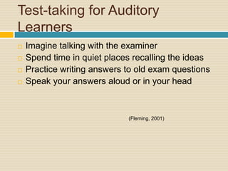 Test-taking for Auditory
Learners
   Imagine talking with the examiner
   Spend time in quiet places recalling the ideas
   Practice writing answers to old exam questions
   Speak your answers aloud or in your head



                             (Fleming, 2001)
 