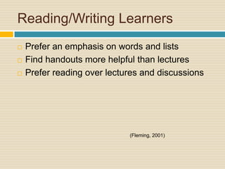 Reading/Writing Learners
   Prefer an emphasis on words and lists
   Find handouts more helpful than lectures
   Prefer reading over lectures and discussions




                             (Fleming, 2001)
 