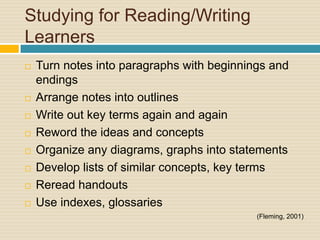 Studying for Reading/Writing
Learners
   Turn notes into paragraphs with beginnings and
    endings
   Arrange notes into outlines
   Write out key terms again and again
   Reword the ideas and concepts
   Organize any diagrams, graphs into statements
   Develop lists of similar concepts, key terms
   Reread handouts
   Use indexes, glossaries
                                            (Fleming, 2001)
 