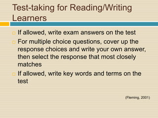 Test-taking for Reading/Writing
Learners
   If allowed, write exam answers on the test
   For multiple choice questions, cover up the
    response choices and write your own answer,
    then select the response that most closely
    matches
   If allowed, write key words and terms on the
    test

                                        (Fleming, 2001)
 