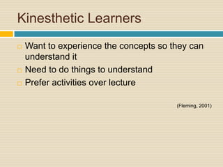Kinesthetic Learners
   Want to experience the concepts so they can
    understand it
   Need to do things to understand
   Prefer activities over lecture

                                        (Fleming, 2001)
 