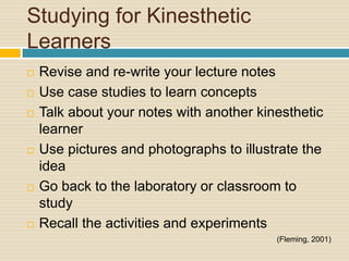 Studying for Kinesthetic
Learners
   Revise and re-write your lecture notes
   Use case studies to learn concepts
   Talk about your notes with another kinesthetic
    learner
   Use pictures and photographs to illustrate the
    idea
   Go back to the laboratory or classroom to
    study
   Recall the activities and experiments
                                          (Fleming, 2001)
 