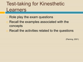 Test-taking for Kinesthetic
Learners
   Role play the exam questions
   Recall the examples associated with the
    concepts
   Recall the activities related to the questions

                                            (Fleming, 2001)
 