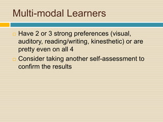Multi-modal Learners
   Have 2 or 3 strong preferences (visual,
    auditory, reading/writing, kinesthetic) or are
    pretty even on all 4
   Consider taking another self-assessment to
    confirm the results
 
