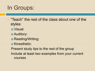 In Groups:
   “Teach” the rest of the class about one of the
    styles:
     Visual:

     Auditory:

     Reading/Writing:

     Kinesthetic:

    Present study tips to the rest of the group
    Include at least two examples from your current
      courses
 