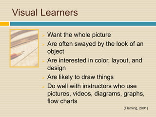 Visual Learners

         Want the whole picture
         Are often swayed by the look of an
          object
         Are interested in color, layout, and
          design
         Are likely to draw things
         Do well with instructors who use
          pictures, videos, diagrams, graphs,
          flow charts
                                      (Fleming, 2001)
 