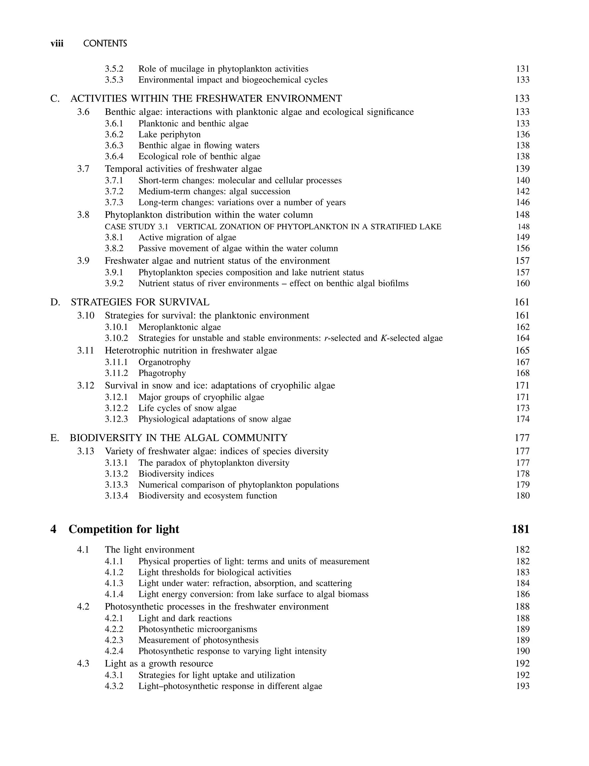 3.5.2 Role of mucilage in phytoplankton activities 131
3.5.3 Environmental impact and biogeochemical cycles 133
C. ACTIVITIES WITHIN THE FRESHWATER ENVIRONMENT 133
3.6 Benthic algae: interactions with planktonic algae and ecological significance 133
3.6.1 Planktonic and benthic algae 133
3.6.2 Lake periphyton 136
3.6.3 Benthic algae in flowing waters 138
3.6.4 Ecological role of benthic algae 138
3.7 Temporal activities of freshwater algae 139
3.7.1 Short-term changes: molecular and cellular processes 140
3.7.2 Medium-term changes: algal succession 142
3.7.3 Long-term changes: variations over a number of years 146
3.8 Phytoplankton distribution within the water column 148
CASE STUDY 3.1 VERTICAL ZONATION OF PHYTOPLANKTON IN A STRATIFIED LAKE 148
3.8.1 Active migration of algae 149
3.8.2 Passive movement of algae within the water column 156
3.9 Freshwater algae and nutrient status of the environment 157
3.9.1 Phytoplankton species composition and lake nutrient status 157
3.9.2 Nutrient status of river environments – effect on benthic algal biofilms 160
D. STRATEGIES FOR SURVIVAL 161
3.10 Strategies for survival: the planktonic environment 161
3.10.1 Meroplanktonic algae 162
3.10.2 Strategies for unstable and stable environments: r-selected and K-selected algae 164
3.11 Heterotrophic nutrition in freshwater algae 165
3.11.1 Organotrophy 167
3.11.2 Phagotrophy 168
3.12 Survival in snow and ice: adaptations of cryophilic algae 171
3.12.1 Major groups of cryophilic algae 171
3.12.2 Life cycles of snow algae 173
3.12.3 Physiological adaptations of snow algae 174
E. BIODIVERSITY IN THE ALGAL COMMUNITY 177
3.13 Variety of freshwater algae: indices of species diversity 177
3.13.1 The paradox of phytoplankton diversity 177
3.13.2 Biodiversity indices 178
3.13.3 Numerical comparison of phytoplankton populations 179
3.13.4 Biodiversity and ecosystem function 180
4 Competition for light 181
4.1 The light environment 182
4.1.1 Physical properties of light: terms and units of measurement 182
4.1.2 Light thresholds for biological activities 183
4.1.3 Light under water: refraction, absorption, and scattering 184
4.1.4 Light energy conversion: from lake surface to algal biomass 186
4.2 Photosynthetic processes in the freshwater environment 188
4.2.1 Light and dark reactions 188
4.2.2 Photosynthetic microorganisms 189
4.2.3 Measurement of photosynthesis 189
4.2.4 Photosynthetic response to varying light intensity 190
4.3 Light as a growth resource 192
4.3.1 Strategies for light uptake and utilization 192
4.3.2 Light–photosynthetic response in different algae 193
viii CONTENTS
 