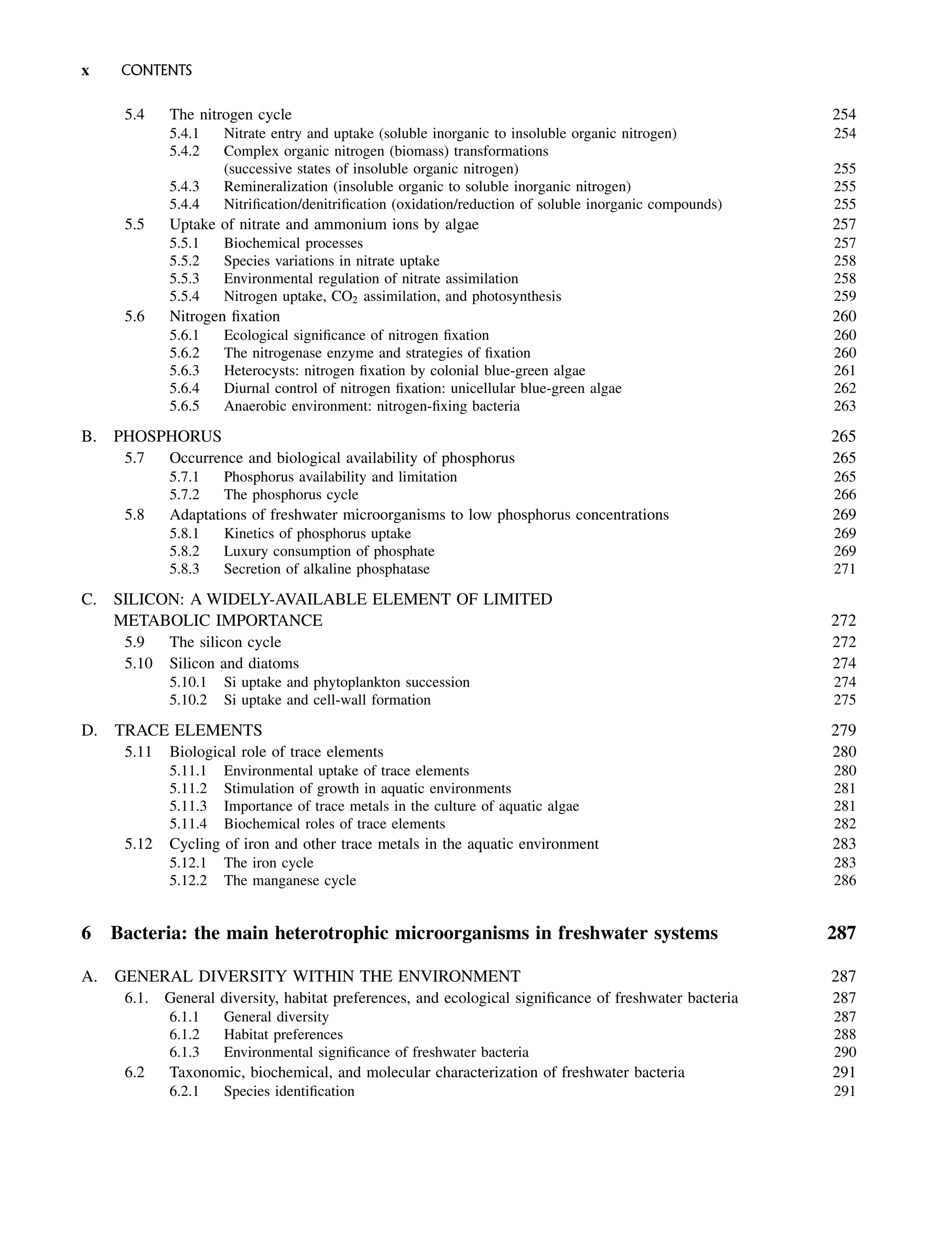 5.4 The nitrogen cycle 254
5.4.1 Nitrate entry and uptake (soluble inorganic to insoluble organic nitrogen) 254
5.4.2 Complex organic nitrogen (biomass) transformations
(successive states of insoluble organic nitrogen) 255
5.4.3 Remineralization (insoluble organic to soluble inorganic nitrogen) 255
5.4.4 Nitrification/denitrification (oxidation/reduction of soluble inorganic compounds) 255
5.5 Uptake of nitrate and ammonium ions by algae 257
5.5.1 Biochemical processes 257
5.5.2 Species variations in nitrate uptake 258
5.5.3 Environmental regulation of nitrate assimilation 258
5.5.4 Nitrogen uptake, CO2 assimilation, and photosynthesis 259
5.6 Nitrogen fixation 260
5.6.1 Ecological significance of nitrogen fixation 260
5.6.2 The nitrogenase enzyme and strategies of fixation 260
5.6.3 Heterocysts: nitrogen fixation by colonial blue-green algae 261
5.6.4 Diurnal control of nitrogen fixation: unicellular blue-green algae 262
5.6.5 Anaerobic environment: nitrogen-fixing bacteria 263
B. PHOSPHORUS 265
5.7 Occurrence and biological availability of phosphorus 265
5.7.1 Phosphorus availability and limitation 265
5.7.2 The phosphorus cycle 266
5.8 Adaptations of freshwater microorganisms to low phosphorus concentrations 269
5.8.1 Kinetics of phosphorus uptake 269
5.8.2 Luxury consumption of phosphate 269
5.8.3 Secretion of alkaline phosphatase 271
C. SILICON: A WIDELY-AVAILABLE ELEMENT OF LIMITED
METABOLIC IMPORTANCE 272
5.9 The silicon cycle 272
5.10 Silicon and diatoms 274
5.10.1 Si uptake and phytoplankton succession 274
5.10.2 Si uptake and cell-wall formation 275
D. TRACE ELEMENTS 279
5.11 Biological role of trace elements 280
5.11.1 Environmental uptake of trace elements 280
5.11.2 Stimulation of growth in aquatic environments 281
5.11.3 Importance of trace metals in the culture of aquatic algae 281
5.11.4 Biochemical roles of trace elements 282
5.12 Cycling of iron and other trace metals in the aquatic environment 283
5.12.1 The iron cycle 283
5.12.2 The manganese cycle 286
6 Bacteria: the main heterotrophic microorganisms in freshwater systems 287
A. GENERAL DIVERSITY WITHIN THE ENVIRONMENT 287
6.1. General diversity, habitat preferences, and ecological significance of freshwater bacteria 287
6.1.1 General diversity 287
6.1.2 Habitat preferences 288
6.1.3 Environmental significance of freshwater bacteria 290
6.2 Taxonomic, biochemical, and molecular characterization of freshwater bacteria 291
6.2.1 Species identification 291
x CONTENTS
 