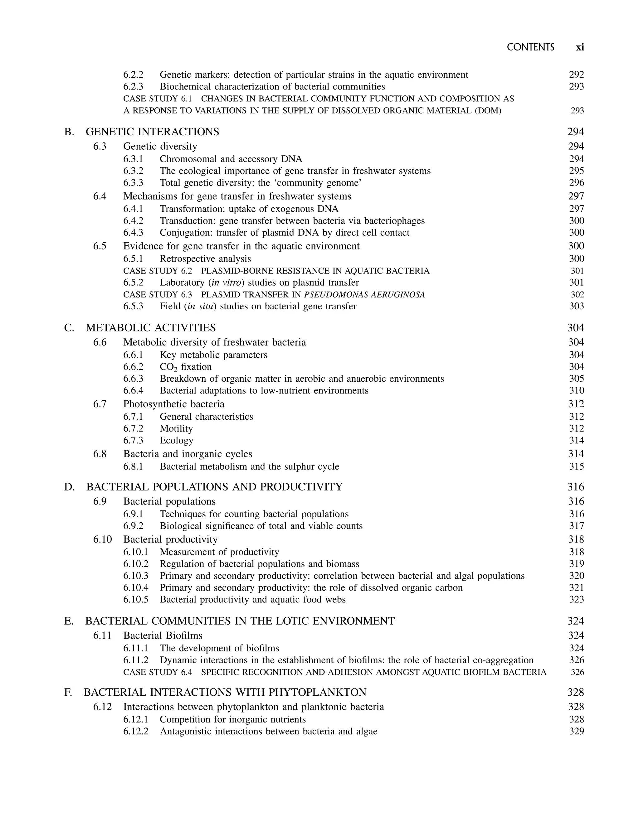 6.2.2 Genetic markers: detection of particular strains in the aquatic environment 292
6.2.3 Biochemical characterization of bacterial communities 293
CASE STUDY 6.1 CHANGES IN BACTERIAL COMMUNITY FUNCTION AND COMPOSITION AS
A RESPONSE TO VARIATIONS IN THE SUPPLY OF DISSOLVED ORGANIC MATERIAL (DOM) 293
B. GENETIC INTERACTIONS 294
6.3 Genetic diversity 294
6.3.1 Chromosomal and accessory DNA 294
6.3.2 The ecological importance of gene transfer in freshwater systems 295
6.3.3 Total genetic diversity: the ‘community genome’ 296
6.4 Mechanisms for gene transfer in freshwater systems 297
6.4.1 Transformation: uptake of exogenous DNA 297
6.4.2 Transduction: gene transfer between bacteria via bacteriophages 300
6.4.3 Conjugation: transfer of plasmid DNA by direct cell contact 300
6.5 Evidence for gene transfer in the aquatic environment 300
6.5.1 Retrospective analysis 300
CASE STUDY 6.2 PLASMID-BORNE RESISTANCE IN AQUATIC BACTERIA 301
6.5.2 Laboratory (in vitro) studies on plasmid transfer 301
CASE STUDY 6.3 PLASMID TRANSFER IN PSEUDOMONAS AERUGINOSA 302
6.5.3 Field (in situ) studies on bacterial gene transfer 303
C. METABOLIC ACTIVITIES 304
6.6 Metabolic diversity of freshwater bacteria 304
6.6.1 Key metabolic parameters 304
6.6.2 CO2 fixation 304
6.6.3 Breakdown of organic matter in aerobic and anaerobic environments 305
6.6.4 Bacterial adaptations to low-nutrient environments 310
6.7 Photosynthetic bacteria 312
6.7.1 General characteristics 312
6.7.2 Motility 312
6.7.3 Ecology 314
6.8 Bacteria and inorganic cycles 314
6.8.1 Bacterial metabolism and the sulphur cycle 315
D. BACTERIAL POPULATIONS AND PRODUCTIVITY 316
6.9 Bacterial populations 316
6.9.1 Techniques for counting bacterial populations 316
6.9.2 Biological significance of total and viable counts 317
6.10 Bacterial productivity 318
6.10.1 Measurement of productivity 318
6.10.2 Regulation of bacterial populations and biomass 319
6.10.3 Primary and secondary productivity: correlation between bacterial and algal populations 320
6.10.4 Primary and secondary productivity: the role of dissolved organic carbon 321
6.10.5 Bacterial productivity and aquatic food webs 323
E. BACTERIAL COMMUNITIES IN THE LOTIC ENVIRONMENT 324
6.11 Bacterial Biofilms 324
6.11.1 The development of biofilms 324
6.11.2 Dynamic interactions in the establishment of biofilms: the role of bacterial co-aggregation 326
CASE STUDY 6.4 SPECIFIC RECOGNITION AND ADHESION AMONGST AQUATIC BIOFILM BACTERIA 326
F. BACTERIAL INTERACTIONS WITH PHYTOPLANKTON 328
6.12 Interactions between phytoplankton and planktonic bacteria 328
6.12.1 Competition for inorganic nutrients 328
6.12.2 Antagonistic interactions between bacteria and algae 329
CONTENTS xi
 