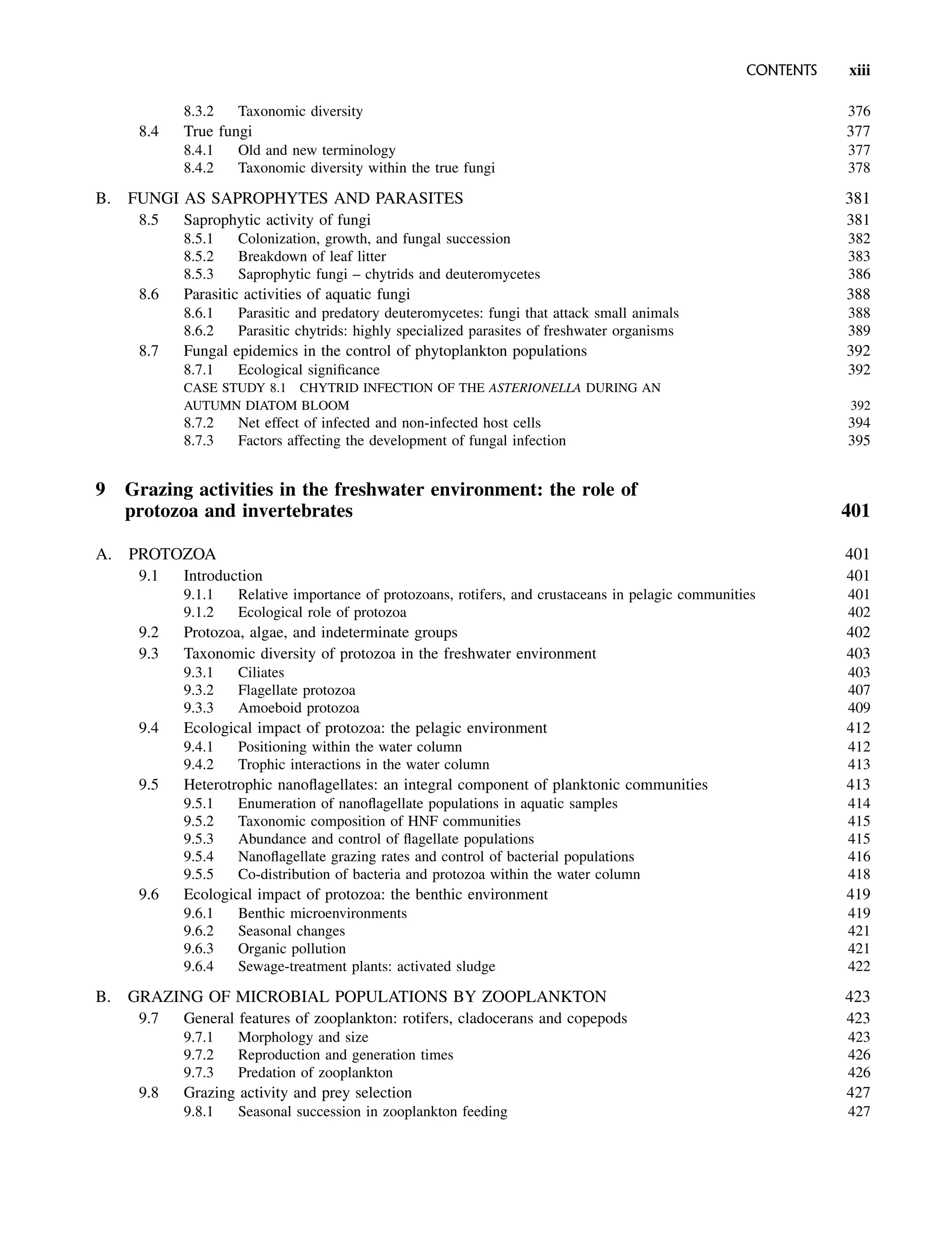 8.3.2 Taxonomic diversity 376
8.4 True fungi 377
8.4.1 Old and new terminology 377
8.4.2 Taxonomic diversity within the true fungi 378
B. FUNGI AS SAPROPHYTES AND PARASITES 381
8.5 Saprophytic activity of fungi 381
8.5.1 Colonization, growth, and fungal succession 382
8.5.2 Breakdown of leaf litter 383
8.5.3 Saprophytic fungi – chytrids and deuteromycetes 386
8.6 Parasitic activities of aquatic fungi 388
8.6.1 Parasitic and predatory deuteromycetes: fungi that attack small animals 388
8.6.2 Parasitic chytrids: highly specialized parasites of freshwater organisms 389
8.7 Fungal epidemics in the control of phytoplankton populations 392
8.7.1 Ecological significance 392
CASE STUDY 8.1 CHYTRID INFECTION OF THE ASTERIONELLA DURING AN
AUTUMN DIATOM BLOOM 392
8.7.2 Net effect of infected and non-infected host cells 394
8.7.3 Factors affecting the development of fungal infection 395
9 Grazing activities in the freshwater environment: the role of
protozoa and invertebrates 401
A. PROTOZOA 401
9.1 Introduction 401
9.1.1 Relative importance of protozoans, rotifers, and crustaceans in pelagic communities 401
9.1.2 Ecological role of protozoa 402
9.2 Protozoa, algae, and indeterminate groups 402
9.3 Taxonomic diversity of protozoa in the freshwater environment 403
9.3.1 Ciliates 403
9.3.2 Flagellate protozoa 407
9.3.3 Amoeboid protozoa 409
9.4 Ecological impact of protozoa: the pelagic environment 412
9.4.1 Positioning within the water column 412
9.4.2 Trophic interactions in the water column 413
9.5 Heterotrophic nanoflagellates: an integral component of planktonic communities 413
9.5.1 Enumeration of nanoflagellate populations in aquatic samples 414
9.5.2 Taxonomic composition of HNF communities 415
9.5.3 Abundance and control of flagellate populations 415
9.5.4 Nanoflagellate grazing rates and control of bacterial populations 416
9.5.5 Co-distribution of bacteria and protozoa within the water column 418
9.6 Ecological impact of protozoa: the benthic environment 419
9.6.1 Benthic microenvironments 419
9.6.2 Seasonal changes 421
9.6.3 Organic pollution 421
9.6.4 Sewage-treatment plants: activated sludge 422
B. GRAZING OF MICROBIAL POPULATIONS BY ZOOPLANKTON 423
9.7 General features of zooplankton: rotifers, cladocerans and copepods 423
9.7.1 Morphology and size 423
9.7.2 Reproduction and generation times 426
9.7.3 Predation of zooplankton 426
9.8 Grazing activity and prey selection 427
9.8.1 Seasonal succession in zooplankton feeding 427
CONTENTS xiii
 