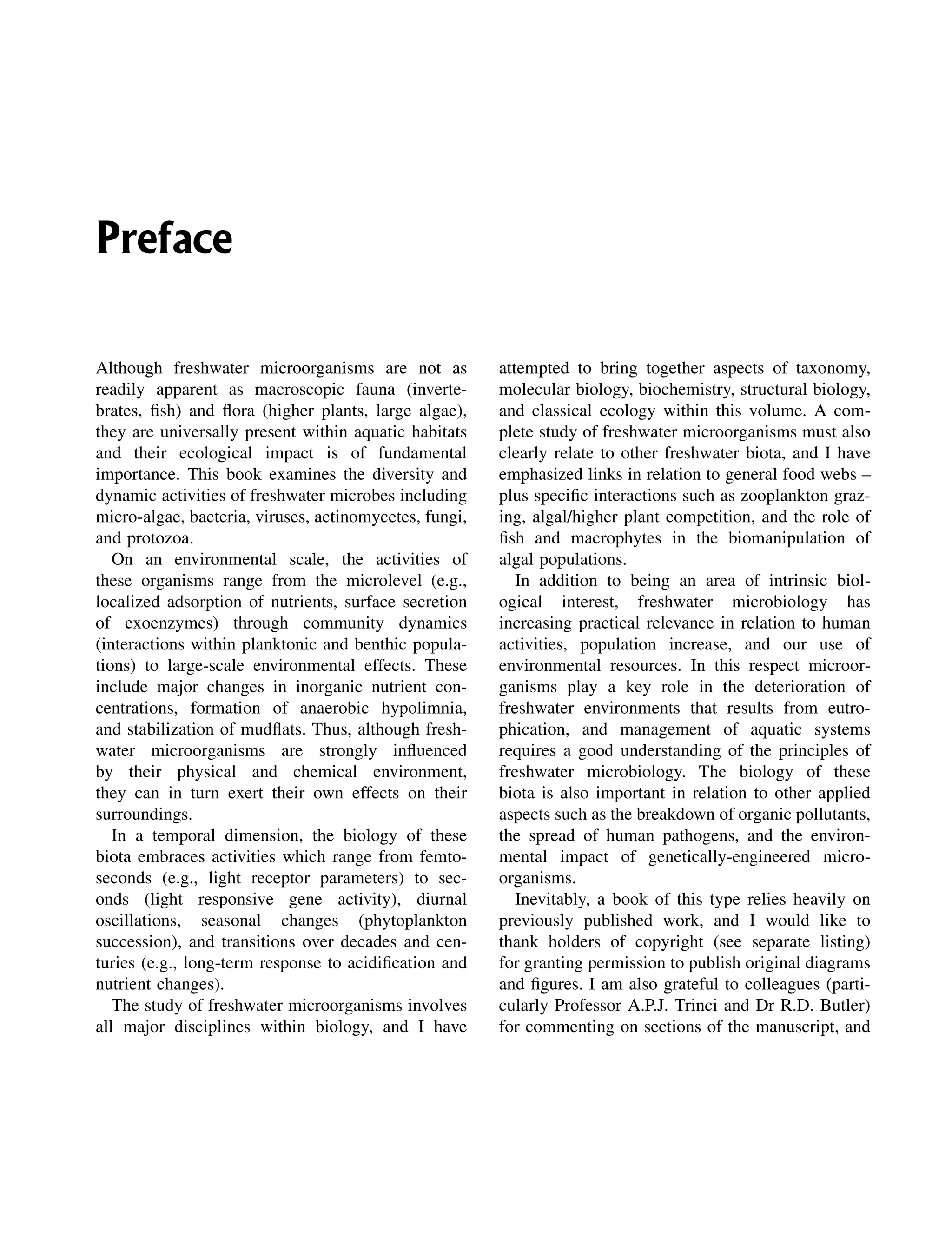 Preface
Although freshwater microorganisms are not as
readily apparent as macroscopic fauna (inverte-
brates, fish) and flora (higher plants, large algae),
they are universally present within aquatic habitats
and their ecological impact is of fundamental
importance. This book examines the diversity and
dynamic activities of freshwater microbes including
micro-algae, bacteria, viruses, actinomycetes, fungi,
and protozoa.
On an environmental scale, the activities of
these organisms range from the microlevel (e.g.,
localized adsorption of nutrients, surface secretion
of exoenzymes) through community dynamics
(interactions within planktonic and benthic popula-
tions) to large-scale environmental effects. These
include major changes in inorganic nutrient con-
centrations, formation of anaerobic hypolimnia,
and stabilization of mudflats. Thus, although fresh-
water microorganisms are strongly influenced
by their physical and chemical environment,
they can in turn exert their own effects on their
surroundings.
In a temporal dimension, the biology of these
biota embraces activities which range from femto-
seconds (e.g., light receptor parameters) to sec-
onds (light responsive gene activity), diurnal
oscillations, seasonal changes (phytoplankton
succession), and transitions over decades and cen-
turies (e.g., long-term response to acidification and
nutrient changes).
The study of freshwater microorganisms involves
all major disciplines within biology, and I have
attempted to bring together aspects of taxonomy,
molecular biology, biochemistry, structural biology,
and classical ecology within this volume. A com-
plete study of freshwater microorganisms must also
clearly relate to other freshwater biota, and I have
emphasized links in relation to general food webs –
plus specific interactions such as zooplankton graz-
ing, algal/higher plant competition, and the role of
fish and macrophytes in the biomanipulation of
algal populations.
In addition to being an area of intrinsic biol-
ogical interest, freshwater microbiology has
increasing practical relevance in relation to human
activities, population increase, and our use of
environmental resources. In this respect microor-
ganisms play a key role in the deterioration of
freshwater environments that results from eutro-
phication, and management of aquatic systems
requires a good understanding of the principles of
freshwater microbiology. The biology of these
biota is also important in relation to other applied
aspects such as the breakdown of organic pollutants,
the spread of human pathogens, and the environ-
mental impact of genetically-engineered micro-
organisms.
Inevitably, a book of this type relies heavily on
previously published work, and I would like to
thank holders of copyright (see separate listing)
for granting permission to publish original diagrams
and figures. I am also grateful to colleagues (parti-
cularly Professor A.P.J. Trinci and Dr R.D. Butler)
for commenting on sections of the manuscript, and
 