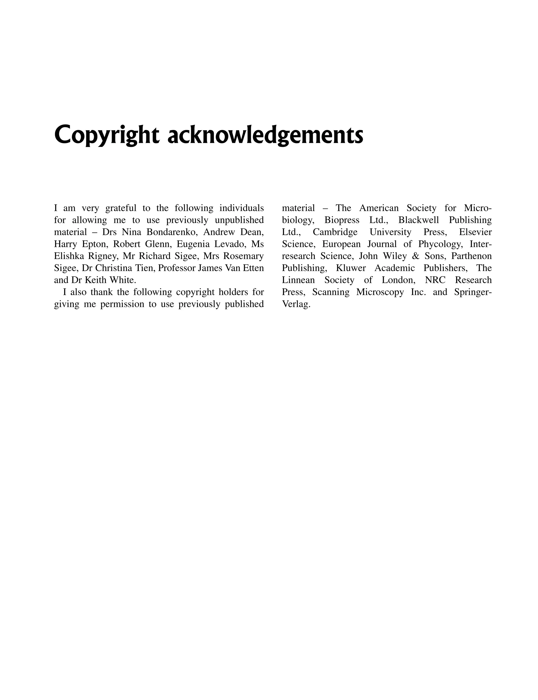 Copyright acknowledgements
I am very grateful to the following individuals
for allowing me to use previously unpublished
material – Drs Nina Bondarenko, Andrew Dean,
Harry Epton, Robert Glenn, Eugenia Levado, Ms
Elishka Rigney, Mr Richard Sigee, Mrs Rosemary
Sigee, Dr Christina Tien, Professor James Van Etten
and Dr Keith White.
I also thank the following copyright holders for
giving me permission to use previously published
material – The American Society for Micro-
biology, Biopress Ltd., Blackwell Publishing
Ltd., Cambridge University Press, Elsevier
Science, European Journal of Phycology, Inter-
research Science, John Wiley & Sons, Parthenon
Publishing, Kluwer Academic Publishers, The
Linnean Society of London, NRC Research
Press, Scanning Microscopy Inc. and Springer-
Verlag.
 