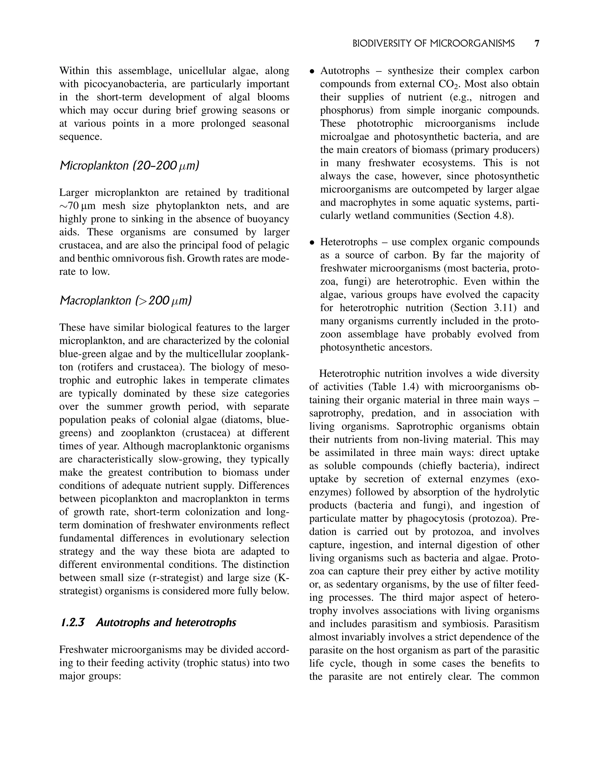Within this assemblage, unicellular algae, along
with picocyanobacteria, are particularly important
in the short-term development of algal blooms
which may occur during brief growing seasons or
at various points in a more prolonged seasonal
sequence.
Microplankton (20–200 m)
Larger microplankton are retained by traditional
70 mm mesh size phytoplankton nets, and are
highly prone to sinking in the absence of buoyancy
aids. These organisms are consumed by larger
crustacea, and are also the principal food of pelagic
and benthic omnivorous fish. Growth rates are mode-
rate to low.
Macroplankton (200 m)
These have similar biological features to the larger
microplankton, and are characterized by the colonial
blue-green algae and by the multicellular zooplank-
ton (rotifers and crustacea). The biology of meso-
trophic and eutrophic lakes in temperate climates
are typically dominated by these size categories
over the summer growth period, with separate
population peaks of colonial algae (diatoms, blue-
greens) and zooplankton (crustacea) at different
times of year. Although macroplanktonic organisms
are characteristically slow-growing, they typically
make the greatest contribution to biomass under
conditions of adequate nutrient supply. Differences
between picoplankton and macroplankton in terms
of growth rate, short-term colonization and long-
term domination of freshwater environments reflect
fundamental differences in evolutionary selection
strategy and the way these biota are adapted to
different environmental conditions. The distinction
between small size (r-strategist) and large size (K-
strategist) organisms is considered more fully below.
1.2.3 Autotrophs and heterotrophs
Freshwater microorganisms may be divided accord-
ing to their feeding activity (trophic status) into two
major groups:
 Autotrophs – synthesize their complex carbon
compounds from external CO2. Most also obtain
their supplies of nutrient (e.g., nitrogen and
phosphorus) from simple inorganic compounds.
These phototrophic microorganisms include
microalgae and photosynthetic bacteria, and are
the main creators of biomass (primary producers)
in many freshwater ecosystems. This is not
always the case, however, since photosynthetic
microorganisms are outcompeted by larger algae
and macrophytes in some aquatic systems, parti-
cularly wetland communities (Section 4.8).
 Heterotrophs – use complex organic compounds
as a source of carbon. By far the majority of
freshwater microorganisms (most bacteria, proto-
zoa, fungi) are heterotrophic. Even within the
algae, various groups have evolved the capacity
for heterotrophic nutrition (Section 3.11) and
many organisms currently included in the proto-
zoon assemblage have probably evolved from
photosynthetic ancestors.
Heterotrophic nutrition involves a wide diversity
of activities (Table 1.4) with microorganisms ob-
taining their organic material in three main ways –
saprotrophy, predation, and in association with
living organisms. Saprotrophic organisms obtain
their nutrients from non-living material. This may
be assimilated in three main ways: direct uptake
as soluble compounds (chiefly bacteria), indirect
uptake by secretion of external enzymes (exo-
enzymes) followed by absorption of the hydrolytic
products (bacteria and fungi), and ingestion of
particulate matter by phagocytosis (protozoa). Pre-
dation is carried out by protozoa, and involves
capture, ingestion, and internal digestion of other
living organisms such as bacteria and algae. Proto-
zoa can capture their prey either by active motility
or, as sedentary organisms, by the use of filter feed-
ing processes. The third major aspect of hetero-
trophy involves associations with living organisms
and includes parasitism and symbiosis. Parasitism
almost invariably involves a strict dependence of the
parasite on the host organism as part of the parasitic
life cycle, though in some cases the benefits to
the parasite are not entirely clear. The common
BIODIVERSITY OF MICROORGANISMS 7
 