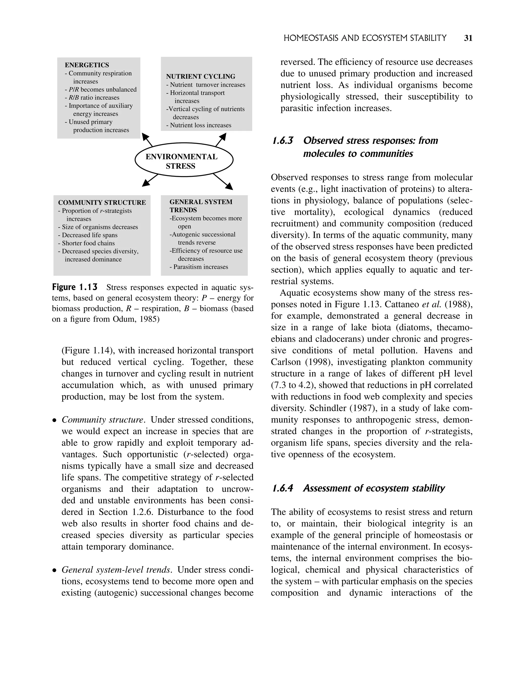 (Figure 1.14), with increased horizontal transport
but reduced vertical cycling. Together, these
changes in turnover and cycling result in nutrient
accumulation which, as with unused primary
production, may be lost from the system.
 Community structure. Under stressed conditions,
we would expect an increase in species that are
able to grow rapidly and exploit temporary ad-
vantages. Such opportunistic (r-selected) orga-
nisms typically have a small size and decreased
life spans. The competitive strategy of r-selected
organisms and their adaptation to uncrow-
ded and unstable environments has been consi-
dered in Section 1.2.6. Disturbance to the food
web also results in shorter food chains and de-
creased species diversity as particular species
attain temporary dominance.
 General system-level trends. Under stress condi-
tions, ecosystems tend to become more open and
existing (autogenic) successional changes become
reversed. The efficiency of resource use decreases
due to unused primary production and increased
nutrient loss. As individual organisms become
physiologically stressed, their susceptibility to
parasitic infection increases.
1.6.3 Observed stress responses: from
molecules to communities
Observed responses to stress range from molecular
events (e.g., light inactivation of proteins) to altera-
tions in physiology, balance of populations (selec-
tive mortality), ecological dynamics (reduced
recruitment) and community composition (reduced
diversity). In terms of the aquatic community, many
of the observed stress responses have been predicted
on the basis of general ecosystem theory (previous
section), which applies equally to aquatic and ter-
restrial systems.
Aquatic ecosystems show many of the stress res-
ponses noted in Figure 1.13. Cattaneo et al. (1988),
for example, demonstrated a general decrease in
size in a range of lake biota (diatoms, thecamo-
ebians and cladocerans) under chronic and progres-
sive conditions of metal pollution. Havens and
Carlson (1998), investigating plankton community
structure in a range of lakes of different pH level
(7.3 to 4.2), showed that reductions in pH correlated
with reductions in food web complexity and species
diversity. Schindler (1987), in a study of lake com-
munity responses to anthropogenic stress, demon-
strated changes in the proportion of r-strategists,
organism life spans, species diversity and the rela-
tive openness of the ecosystem.
1.6.4 Assessment of ecosystem stability
The ability of ecosystems to resist stress and return
to, or maintain, their biological integrity is an
example of the general principle of homeostasis or
maintenance of the internal environment. In ecosys-
tems, the internal environment comprises the bio-
logical, chemical and physical characteristics of
the system – with particular emphasis on the species
composition and dynamic interactions of the
ENVIRONMENTAL
STRESS
ENERGETICS
- Community respiration
increases
- P/R becomes unbalanced
- R/B ratio increases
- Importance of auxiliary
energy increases
- Unused primary
production increases
NUTRIENT CYCLING
- Nutrient turnover increases
- Horizontal transport
increases
-Vertical cycling of nutrients
decreases
- Nutrient loss increases
COMMUNITY STRUCTURE
- Proportion of r-strategists
increases
- Size of organisms decreases
- Decreased life spans
- Shorter food chains
- Decreased species diversity,
increased dominance
GENERAL SYSTEM
TRENDS
-Ecosystem becomes more
open
-Autogenic successional
trends reverse
-Efficiency of resource use
decreases
- Parasitism increases
Figure 1.13 Stress responses expected in aquatic sys-
tems, based on general ecosystem theory: P – energy for
biomass production, R – respiration, B – biomass (based
on a figure from Odum, 1985)
HOMEOSTASIS AND ECOSYSTEM STABILITY 31
 