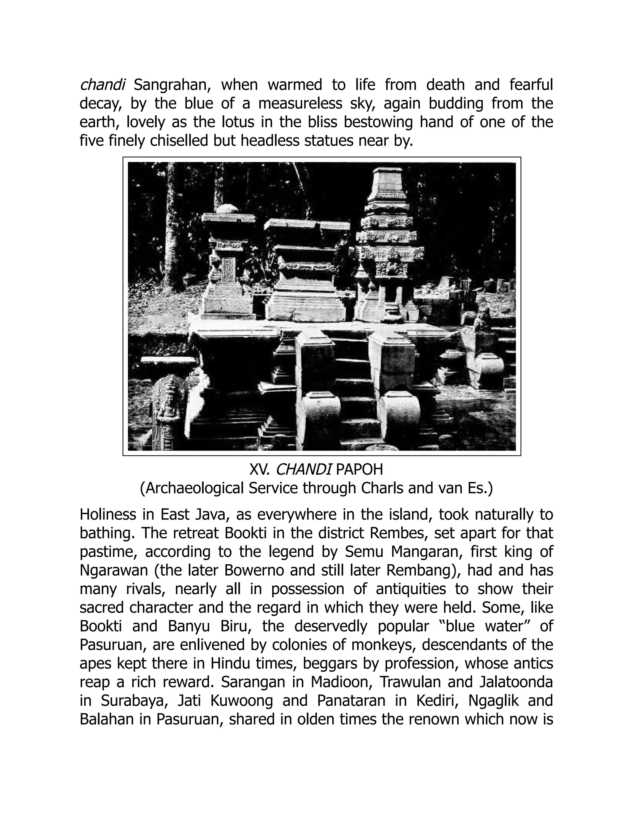 chandi Sangrahan, when warmed to life from death and fearful
decay, by the blue of a measureless sky, again budding from the
earth, lovely as the lotus in the bliss bestowing hand of one of the
five finely chiselled but headless statues near by.
XV. CHANDI PAPOH
(Archaeological Service through Charls and van Es.)
Holiness in East Java, as everywhere in the island, took naturally to
bathing. The retreat Bookti in the district Rembes, set apart for that
pastime, according to the legend by Semu Mangaran, first king of
Ngarawan (the later Bowerno and still later Rembang), had and has
many rivals, nearly all in possession of antiquities to show their
sacred character and the regard in which they were held. Some, like
Bookti and Banyu Biru, the deservedly popular “blue water” of
Pasuruan, are enlivened by colonies of monkeys, descendants of the
apes kept there in Hindu times, beggars by profession, whose antics
reap a rich reward. Sarangan in Madioon, Trawulan and Jalatoonda
in Surabaya, Jati Kuwoong and Panataran in Kediri, Ngaglik and
Balahan in Pasuruan, shared in olden times the renown which now is
 