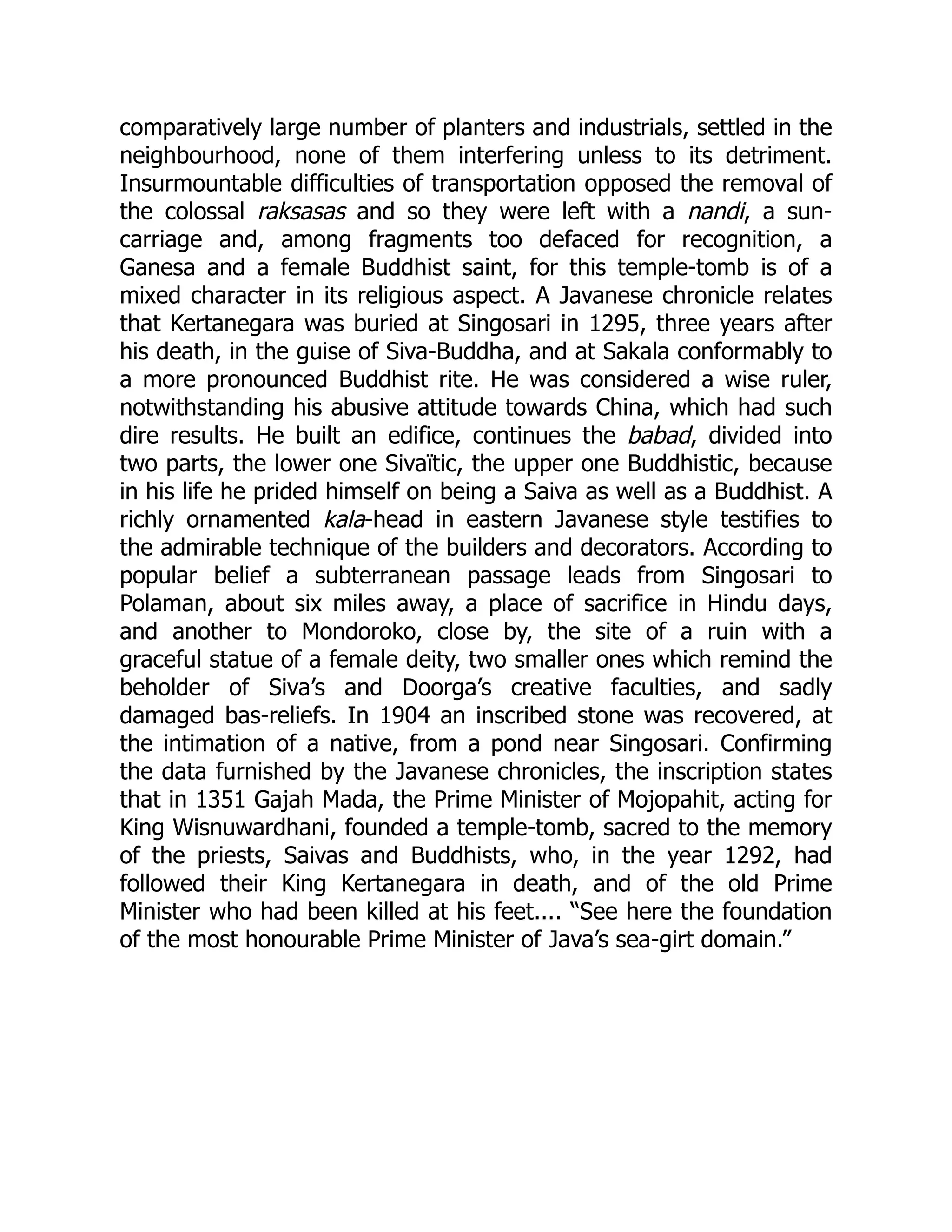 comparatively large number of planters and industrials, settled in the
neighbourhood, none of them interfering unless to its detriment.
Insurmountable difficulties of transportation opposed the removal of
the colossal raksasas and so they were left with a nandi, a sun-
carriage and, among fragments too defaced for recognition, a
Ganesa and a female Buddhist saint, for this temple-tomb is of a
mixed character in its religious aspect. A Javanese chronicle relates
that Kertanegara was buried at Singosari in 1295, three years after
his death, in the guise of Siva-Buddha, and at Sakala conformably to
a more pronounced Buddhist rite. He was considered a wise ruler,
notwithstanding his abusive attitude towards China, which had such
dire results. He built an edifice, continues the babad, divided into
two parts, the lower one Sivaïtic, the upper one Buddhistic, because
in his life he prided himself on being a Saiva as well as a Buddhist. A
richly ornamented kala-head in eastern Javanese style testifies to
the admirable technique of the builders and decorators. According to
popular belief a subterranean passage leads from Singosari to
Polaman, about six miles away, a place of sacrifice in Hindu days,
and another to Mondoroko, close by, the site of a ruin with a
graceful statue of a female deity, two smaller ones which remind the
beholder of Siva’s and Doorga’s creative faculties, and sadly
damaged bas-reliefs. In 1904 an inscribed stone was recovered, at
the intimation of a native, from a pond near Singosari. Confirming
the data furnished by the Javanese chronicles, the inscription states
that in 1351 Gajah Mada, the Prime Minister of Mojopahit, acting for
King Wisnuwardhani, founded a temple-tomb, sacred to the memory
of the priests, Saivas and Buddhists, who, in the year 1292, had
followed their King Kertanegara in death, and of the old Prime
Minister who had been killed at his feet.... “See here the foundation
of the most honourable Prime Minister of Java’s sea-girt domain.”
 
