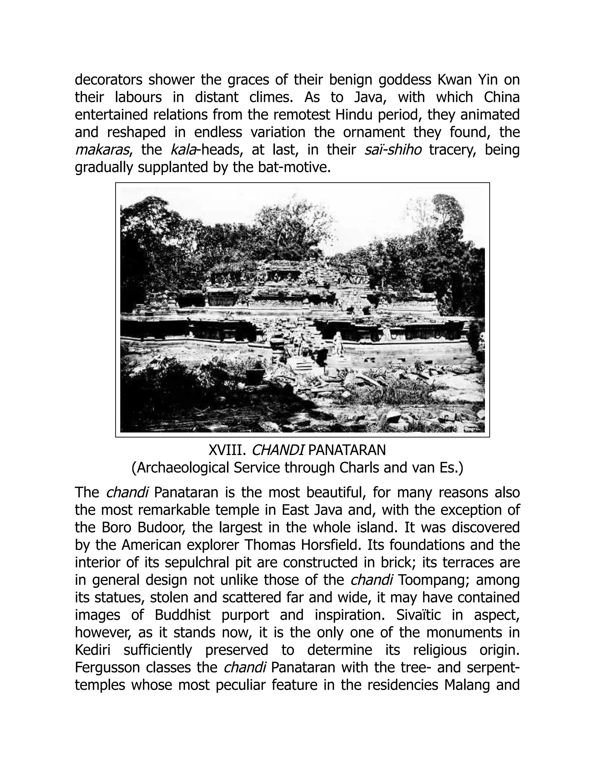 decorators shower the graces of their benign goddess Kwan Yin on
their labours in distant climes. As to Java, with which China
entertained relations from the remotest Hindu period, they animated
and reshaped in endless variation the ornament they found, the
makaras, the kala-heads, at last, in their saï-shiho tracery, being
gradually supplanted by the bat-motive.
XVIII. CHANDI PANATARAN
(Archaeological Service through Charls and van Es.)
The chandi Panataran is the most beautiful, for many reasons also
the most remarkable temple in East Java and, with the exception of
the Boro Budoor, the largest in the whole island. It was discovered
by the American explorer Thomas Horsfield. Its foundations and the
interior of its sepulchral pit are constructed in brick; its terraces are
in general design not unlike those of the chandi Toompang; among
its statues, stolen and scattered far and wide, it may have contained
images of Buddhist purport and inspiration. Sivaïtic in aspect,
however, as it stands now, it is the only one of the monuments in
Kediri sufficiently preserved to determine its religious origin.
Fergusson classes the chandi Panataran with the tree- and serpent-
temples whose most peculiar feature in the residencies Malang and
 