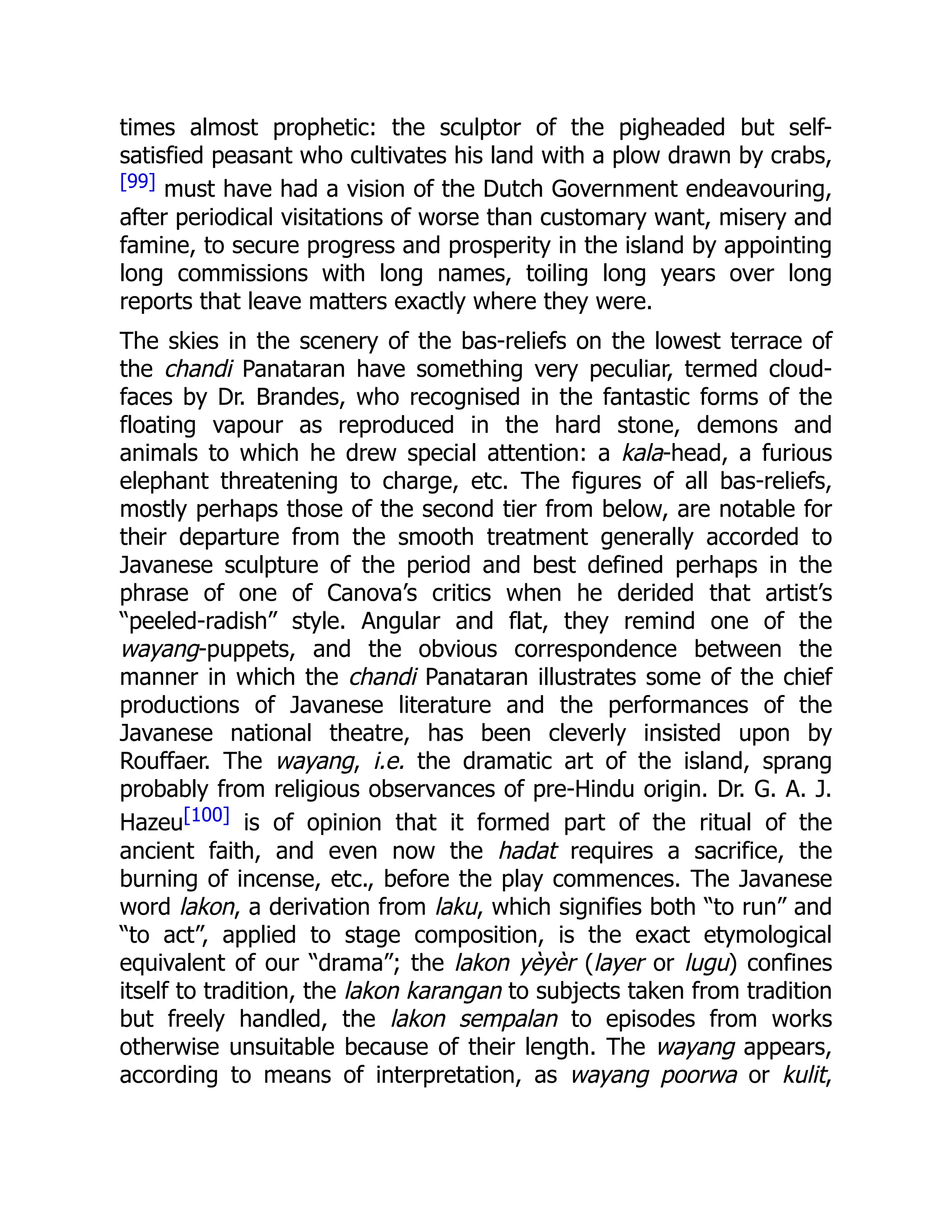 times almost prophetic: the sculptor of the pigheaded but self-
satisfied peasant who cultivates his land with a plow drawn by crabs,
[99] must have had a vision of the Dutch Government endeavouring,
after periodical visitations of worse than customary want, misery and
famine, to secure progress and prosperity in the island by appointing
long commissions with long names, toiling long years over long
reports that leave matters exactly where they were.
The skies in the scenery of the bas-reliefs on the lowest terrace of
the chandi Panataran have something very peculiar, termed cloud-
faces by Dr. Brandes, who recognised in the fantastic forms of the
floating vapour as reproduced in the hard stone, demons and
animals to which he drew special attention: a kala-head, a furious
elephant threatening to charge, etc. The figures of all bas-reliefs,
mostly perhaps those of the second tier from below, are notable for
their departure from the smooth treatment generally accorded to
Javanese sculpture of the period and best defined perhaps in the
phrase of one of Canova’s critics when he derided that artist’s
“peeled-radish” style. Angular and flat, they remind one of the
wayang-puppets, and the obvious correspondence between the
manner in which the chandi Panataran illustrates some of the chief
productions of Javanese literature and the performances of the
Javanese national theatre, has been cleverly insisted upon by
Rouffaer. The wayang, i.e. the dramatic art of the island, sprang
probably from religious observances of pre-Hindu origin. Dr. G. A. J.
Hazeu[100] is of opinion that it formed part of the ritual of the
ancient faith, and even now the hadat requires a sacrifice, the
burning of incense, etc., before the play commences. The Javanese
word lakon, a derivation from laku, which signifies both “to run” and
“to act”, applied to stage composition, is the exact etymological
equivalent of our “drama”; the lakon yèyèr (layer or lugu) confines
itself to tradition, the lakon karangan to subjects taken from tradition
but freely handled, the lakon sempalan to episodes from works
otherwise unsuitable because of their length. The wayang appears,
according to means of interpretation, as wayang poorwa or kulit,
 