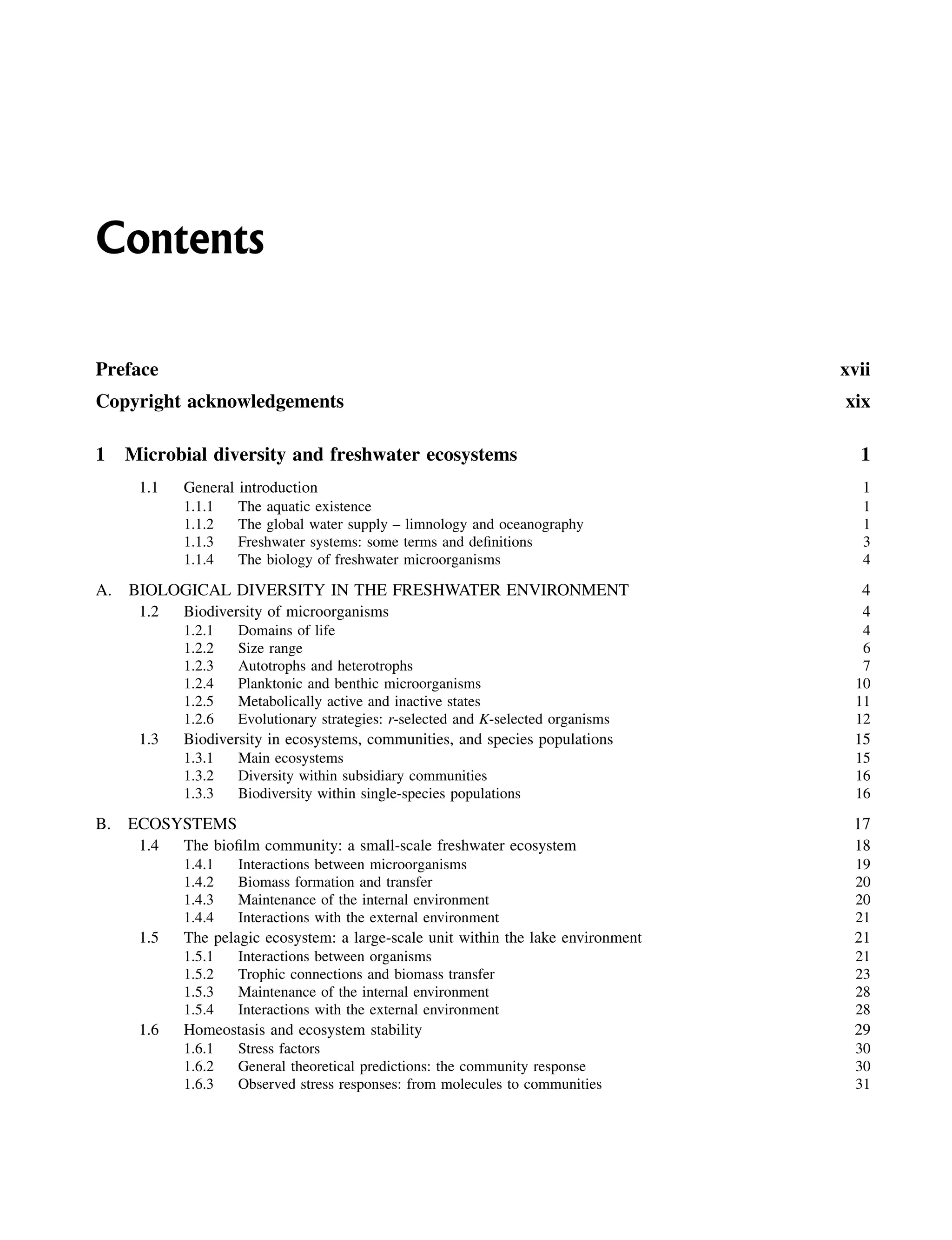 Contents
Preface xvii
Copyright acknowledgements xix
1 Microbial diversity and freshwater ecosystems 1
1.1 General introduction 1
1.1.1 The aquatic existence 1
1.1.2 The global water supply – limnology and oceanography 1
1.1.3 Freshwater systems: some terms and definitions 3
1.1.4 The biology of freshwater microorganisms 4
A. BIOLOGICAL DIVERSITY IN THE FRESHWATER ENVIRONMENT 4
1.2 Biodiversity of microorganisms 4
1.2.1 Domains of life 4
1.2.2 Size range 6
1.2.3 Autotrophs and heterotrophs 7
1.2.4 Planktonic and benthic microorganisms 10
1.2.5 Metabolically active and inactive states 11
1.2.6 Evolutionary strategies: r-selected and K-selected organisms 12
1.3 Biodiversity in ecosystems, communities, and species populations 15
1.3.1 Main ecosystems 15
1.3.2 Diversity within subsidiary communities 16
1.3.3 Biodiversity within single-species populations 16
B. ECOSYSTEMS 17
1.4 The biofilm community: a small-scale freshwater ecosystem 18
1.4.1 Interactions between microorganisms 19
1.4.2 Biomass formation and transfer 20
1.4.3 Maintenance of the internal environment 20
1.4.4 Interactions with the external environment 21
1.5 The pelagic ecosystem: a large-scale unit within the lake environment 21
1.5.1 Interactions between organisms 21
1.5.2 Trophic connections and biomass transfer 23
1.5.3 Maintenance of the internal environment 28
1.5.4 Interactions with the external environment 28
1.6 Homeostasis and ecosystem stability 29
1.6.1 Stress factors 30
1.6.2 General theoretical predictions: the community response 30
1.6.3 Observed stress responses: from molecules to communities 31
 