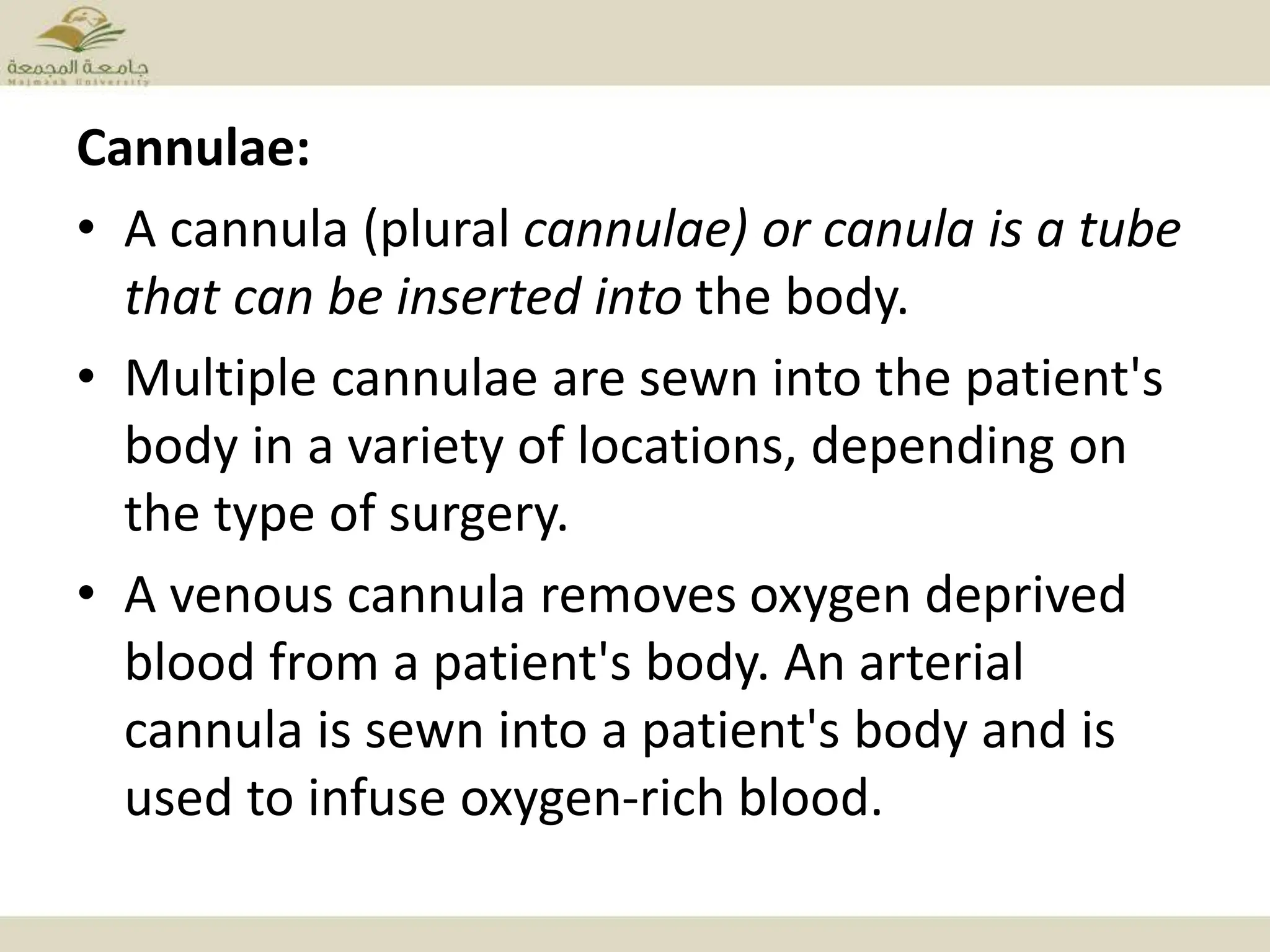 Cannulae:
• A cannula (plural cannulae) or canula is a tube
that can be inserted into the body.
• Multiple cannulae are sewn into the patient's
body in a variety of locations, depending on
the type of surgery.
• A venous cannula removes oxygen deprived
blood from a patient's body. An arterial
cannula is sewn into a patient's body and is
used to infuse oxygen-rich blood.
 