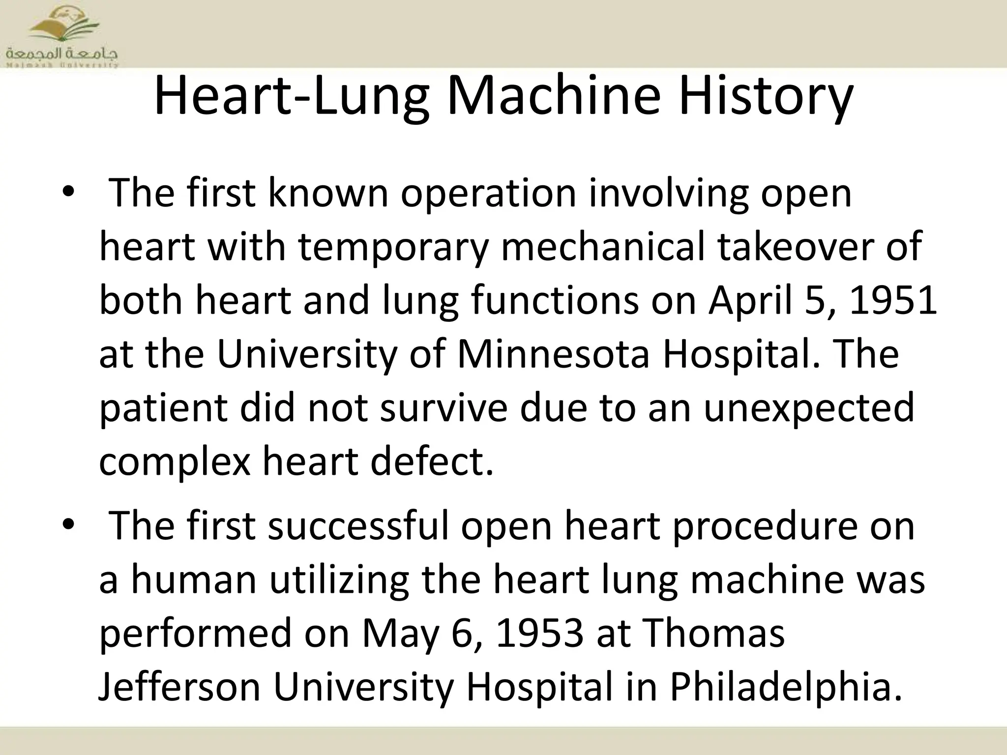 Heart-Lung Machine History
• The first known operation involving open
heart with temporary mechanical takeover of
both heart and lung functions on April 5, 1951
at the University of Minnesota Hospital. The
patient did not survive due to an unexpected
complex heart defect.
• The first successful open heart procedure on
a human utilizing the heart lung machine was
performed on May 6, 1953 at Thomas
Jefferson University Hospital in Philadelphia.
 