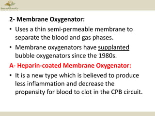2- Membrane Oxygenator:
• Uses a thin semi-permeable membrane to
separate the blood and gas phases.
• Membrane oxygenators have supplanted
bubble oxygenators since the 1980s.
A- Heparin-coated Membrane Oxygenator:
• It is a new type which is believed to produce
less inflammation and decrease the
propensity for blood to clot in the CPB circuit.
 