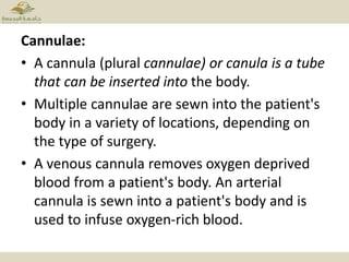Cannulae:
• A cannula (plural cannulae) or canula is a tube
that can be inserted into the body.
• Multiple cannulae are sewn into the patient's
body in a variety of locations, depending on
the type of surgery.
• A venous cannula removes oxygen deprived
blood from a patient's body. An arterial
cannula is sewn into a patient's body and is
used to infuse oxygen-rich blood.
 