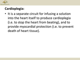 Cardioplegia:
• It is a separate circuit for infusing a solution
into the heart itself to produce cardioplegia
(i.e. to stop the heart from beating), and to
provide myocardial protection (i.e. to prevent
death of heart tissue).
 