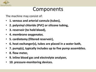 Components
The machine may consist of:
• 1. venous and arterial cannula (tubes),
• 2. polyvinyl chloride (PVC) or silicone tubing,
• 3. reservoir (to hold blood),
• 4. membrane oxygenator,
• 5. cardiotomy (filtered reservoir),
• 6. heat exchanger(s), tubes are placed in a water bath,
• 7. pump(s), typically includes up to five pump assemblies.
• 8. flow meter,
• 9. inline blood gas and electrolyte analyzer,
• 10. pressure-monitoring devices.
 