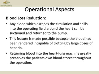 Operational Aspects
Blood Loss Reduction:
• Any blood which escapes the circulation and spills
into the operating field around the heart can be
suctioned and returned to the pump.
• This feature is made possible because the blood has
been rendered incapable of clotting by large doses of
heparin.
• Returning blood into the heart-lung machine greatly
preserves the patients own blood stores throughout
the operation.
 