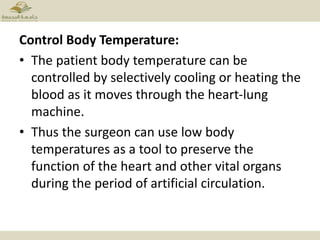 Control Body Temperature:
• The patient body temperature can be
controlled by selectively cooling or heating the
blood as it moves through the heart-lung
machine.
• Thus the surgeon can use low body
temperatures as a tool to preserve the
function of the heart and other vital organs
during the period of artificial circulation.
 