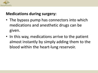 Medications during surgery:
• The bypass pump has connectors into which
medications and anesthetic drugs can be
given.
• In this way, medications arrive to the patient
almost instantly by simply adding them to the
blood within the heart-lung reservoir.
 