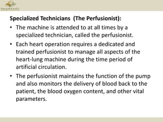Specialized Technicians (The Perfusionist):
• The machine is attended to at all times by a
specialized technician, called the perfusionist.
• Each heart operation requires a dedicated and
trained perfusionist to manage all aspects of the
heart-lung machine during the time period of
artificial circulation.
• The perfusionist maintains the function of the pump
and also monitors the delivery of blood back to the
patient, the blood oxygen content, and other vital
parameters.
 