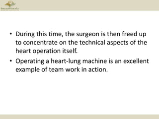 • During this time, the surgeon is then freed up
to concentrate on the technical aspects of the
heart operation itself.
• Operating a heart-lung machine is an excellent
example of team work in action.
 
