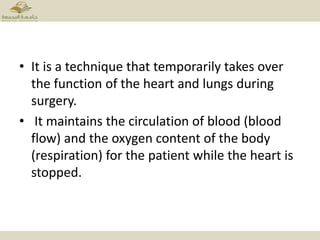 • It is a technique that temporarily takes over
the function of the heart and lungs during
surgery.
• It maintains the circulation of blood (blood
flow) and the oxygen content of the body
(respiration) for the patient while the heart is
stopped.
 