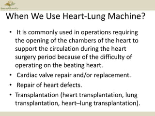 When We Use Heart-Lung Machine?
• It is commonly used in operations requiring
the opening of the chambers of the heart to
support the circulation during the heart
surgery period because of the difficulty of
operating on the beating heart.
• Cardiac valve repair and/or replacement.
• Repair of heart defects.
• Transplantation (heart transplantation, lung
transplantation, heart–lung transplantation).
 