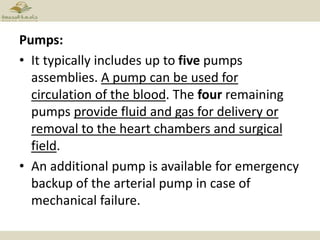 Pumps:
• It typically includes up to five pumps
assemblies. A pump can be used for
circulation of the blood. The four remaining
pumps provide fluid and gas for delivery or
removal to the heart chambers and surgical
field.
• An additional pump is available for emergency
backup of the arterial pump in case of
mechanical failure.
 